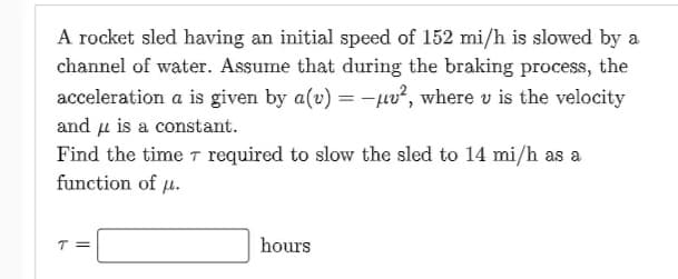 A rocket sled having an initial speed of 152 mi/h is slowed by a
channel of water. Assume that during the braking process, the
acceleration a is given by a(u) = -², where u is the velocity
and μ is a constant.
Find the time 7 required to slow the sled to 14 mi/h as a
function of u.
T=
hours