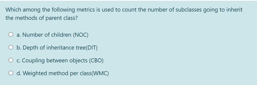 Which among the following metrics is used to count the number of subclasses going to inherit
the methods of parent class?
O a. Number of children (NOC)
O b. Depth of inheritance tree(DIT)
O c. Coupling between objects (CBO)
O d. Weighted method per class(WMC)
