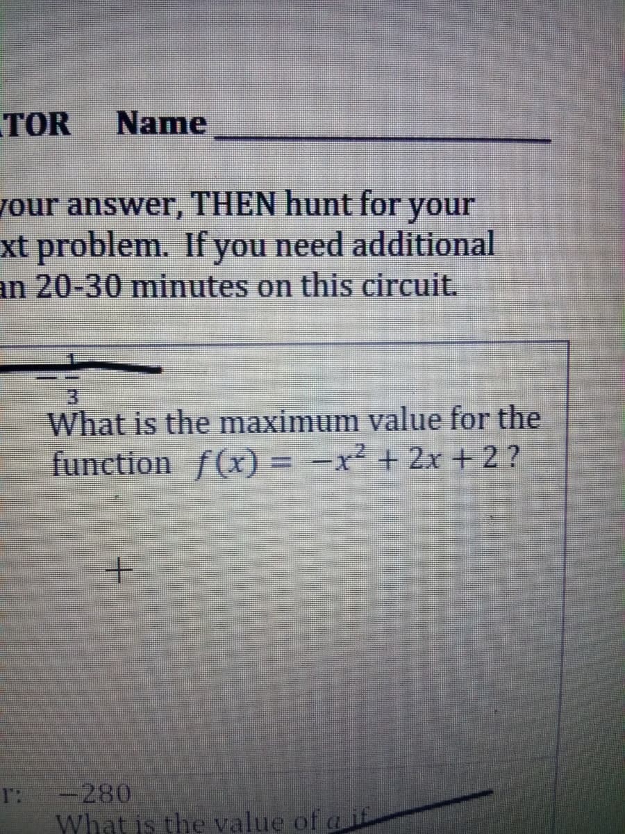 TOR
Name
your answer, THEN hunt for your
xt problem. If you need additional
an 20-30 minutes on this circuit.
3.
What is the maximum value for the
function f(x) = -x² + 2x + 2 ?
%3D
-280
What is the value of a if
