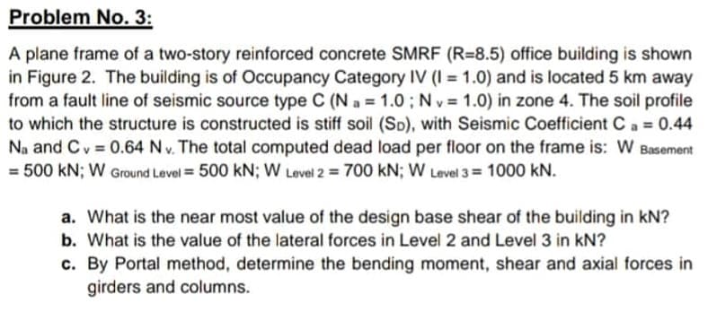 Problem No. 3:
A plane frame of a two-story reinforced concrete SMRF (R=8.5) office building is shown
in Figure 2. The building is of Occupancy Category IV (I = 1.0) and is located 5 km away
from a fault line of seismic source type C (N a = 1.0 ; N v = 1.0) in zone 4. The soil profile
v%3D
to which the structure is constructed is stiff soil (Sp), with Seismic Coefficient Ca = 0.44
Na and Cv = 0.64 Nv. The total computed dead load per floor on the frame is: W Basement
%3D
= 500 kN; W Ground Level = 500 kN; W Level 2 = 700 kN; W Level 3= 1000 kN.
%3!
a. What is the near most value of the design base shear of the building in kN?
b. What is the value of the lateral forces in Level 2 and Level 3 in kN?
c. By Portal method, determine the bending moment, shear and axial forces in
girders and columns.
