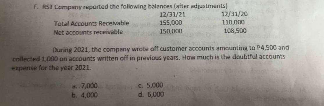 F. RST Company reported the following balances (after adjustments)
12/31/21
155,000
150,000
CREAT
Total Accounts Receivable
Net accounts receivable
During 2021, the company wrote off customer accounts amounting to P4,500 and
collected 1,000 on accounts written off in previous years. How much is the doubtful accounts
expense for the year 2021.
a. 7,000
b. 4,000
12/31/20
110,000
108,500
c. 5,000
d. 6,000