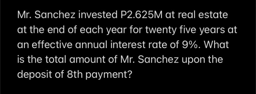 Mr. Sanchez invested P2.625M at real estate
at the end of each year for twenty five years at
an effective annual interest rate of 9%. What
is the total amount of Mr. Sanchez upon the
deposit of 8th payment?