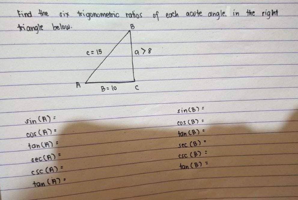 Find the six trigonometric ratios of each acute angle in the right
triangle below.
B
sin (A) =
cos (A) =
tan (A) =
sec (A) =
CSC (A) =
tan (A) =
A
c=15
B = 10
978
C
sin (B) =
COS (B) =
tan (B) =
sec (B) =
CSC (B) =
tan (B) =