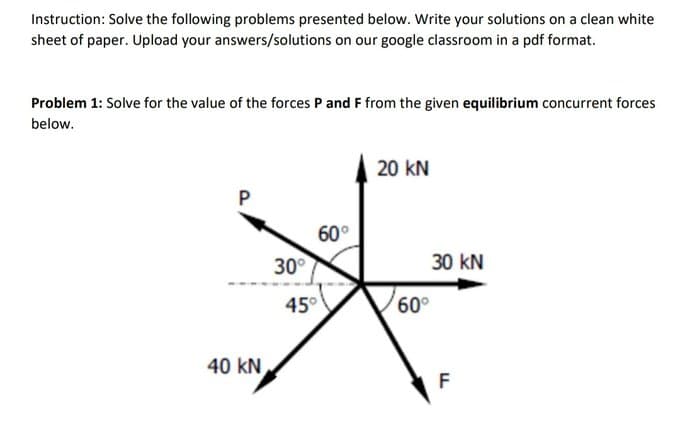 Instruction: Solve the following problems presented below. Write your solutions on a clean white
sheet of paper. Upload your answers/solutions on our google classroom in a pdf format.
Problem 1: Solve for the value of the forces P and F from the given equilibrium concurrent forces
below.
P
40 KN
30°
60°
45°
20 KN
60°
30 KN
F