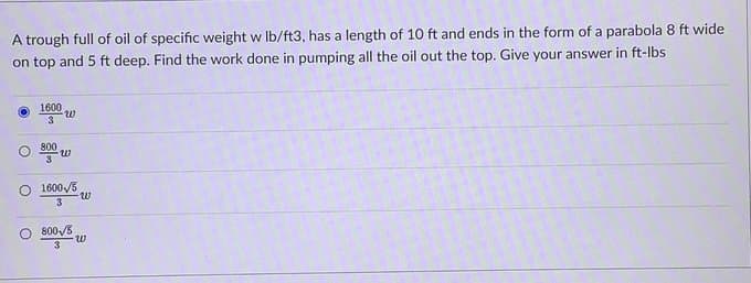 A trough full of oil of specific weight w lb/ft3, has a length of 10 ft and ends in the form of a parabola 8 ft wide
on top and 5 ft deep. Find the work done in pumping all the oil out the top. Give your answer in ft-lbs
1600
W
3
800
W
O 1600/5
3
O 800/5
3
-W
W