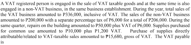 A VAT registered person is engaged in the sale of VAT taxable goods and at the same time is also
engaged in a non-VAT business, in the same business establishment. During the year, total sales of
the VAT business amounted to P336,000, inclusive of VAT. The sales of the non-VAT business
amounted to P200,000 with a separate percentage tax of P6,000 for a total of P206,000. During the
same quarter, repairs on the building amounted to P50,000 plus VAT of P6,000. Supplies purchased
for common use amounted to P10,000 plus P1,200 VAT. Purchase of supplies directly
attributable/related
to VAT-taxable sales amounted to P15,680, gross of VAT. The VAT payable
is