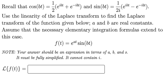 1
1
2i
2
Recall that cos(bt) = (eibt + e-ibt) and sin(bt) = (eibt – e-ibt).
Use the linearity of the Laplace transform to find the Laplace
transform of the function given below; a and b are real constants.
Assume that the necessary elementary integration formulas extend to
this case.
f(t) = eat sin(bt)
NOTE: Your answer should be an expression in terms of a, b, and s.
It must be fully simplified. It cannot contain i.
L{f(t)} =
=