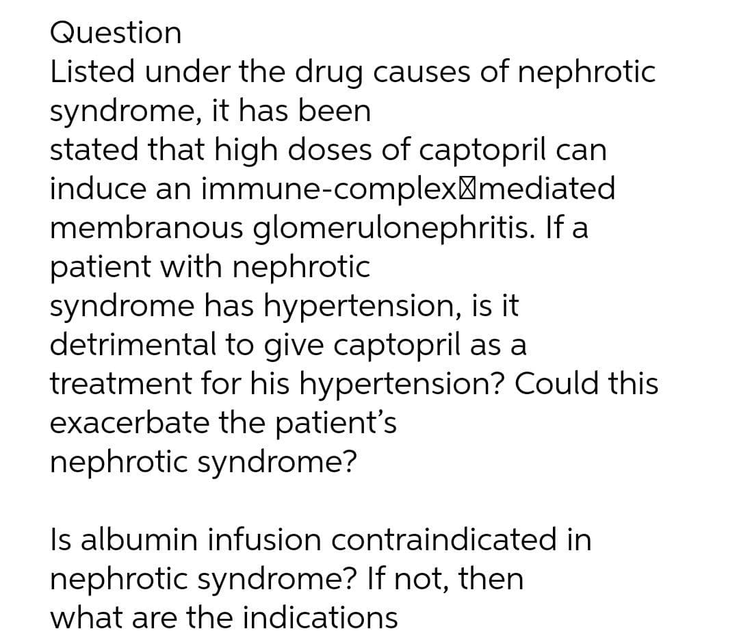 Question
Listed under the drug causes of nephrotic
syndrome, it has been
stated that high doses of captopril can
induce an immune-complex¤mediated
membranous glomerulonephritis. If a
patient with nephrotic
syndrome has hypertension, is it
detrimental to give captopril as a
treatment for his hypertension? Could this
exacerbate the patient's
nephrotic syndrome?
Is albumin infusion contraindicated in
nephrotic syndrome? If not, then
what are the indications
