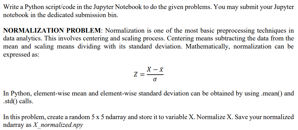 Write a Python script/code in the Jupyter Notebook to do the given problems. You may submit your Jupyter
notebook in the dedicated submission bin.
NORMALIZATION PROBLEM: Normalization is one of the most basic preprocessing techniques in
data analytics. This involves centering and scaling process. Centering means subtracting the data from the
mean and scaling means dividing with its standard deviation. Mathematically, normalization can be
expressed as:
Z
X-X
0
In Python, element-wise mean and element-wise standard deviation can be obtained by using .mean() and
.std() calls.
In this problem, create a random 5 x 5 ndarray and store it to variable X. Normalize X. Save your normalized
ndarray as X_normalized.npy