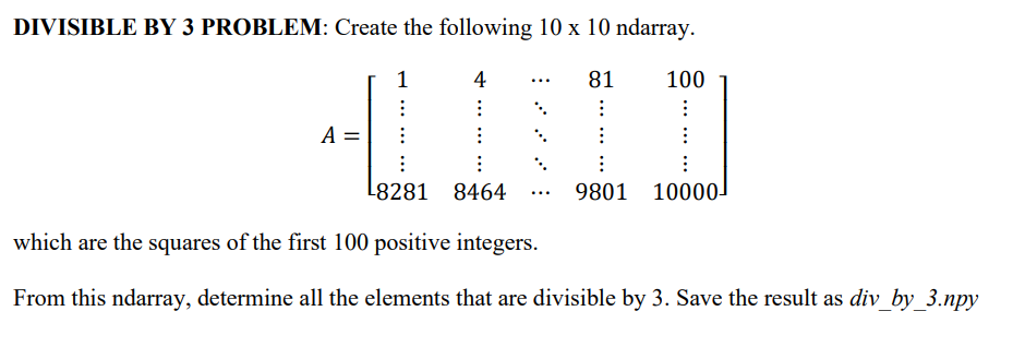 DIVISIBLE BY 3 PROBLEM: Create the following 10 x 10 ndarray.
1
4
81
⠀
⠀
A =
...
⠀
⠀
9801
100
⠀
⠀
⠀
10000-
⠀
L8281
8464
which are the squares of the first 100 positive integers.
From this ndarray, determine all the elements that are divisible by 3. Save the result as div_by_3.npy