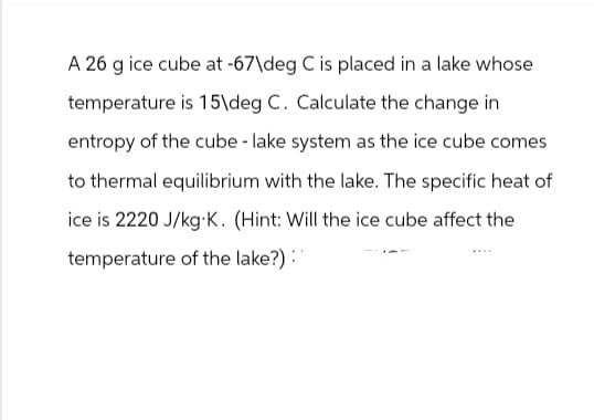 A 26 g ice cube at -67\deg C is placed in a lake whose
temperature is 15\deg C. Calculate the change in
entropy of the cube - lake system as the ice cube comes
to thermal equilibrium with the lake. The specific heat of
ice is 2220 J/kg.K. (Hint: Will the ice cube affect the
temperature of the lake?) :"