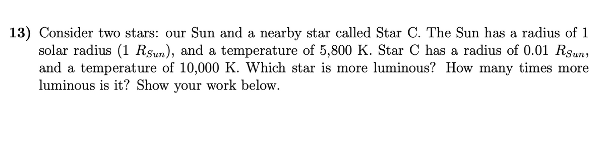 13) Consider two stars: our Sun and a nearby star called Star C. The Sun has a radius of 1
solar radius (1 Rsun), and a temperature of 5,800 K. Star C has a radius of 0.01 Rsun,
and a temperature of 10,000 K. Which star is more luminous? How many times more
luminous is it? Show your work below.
