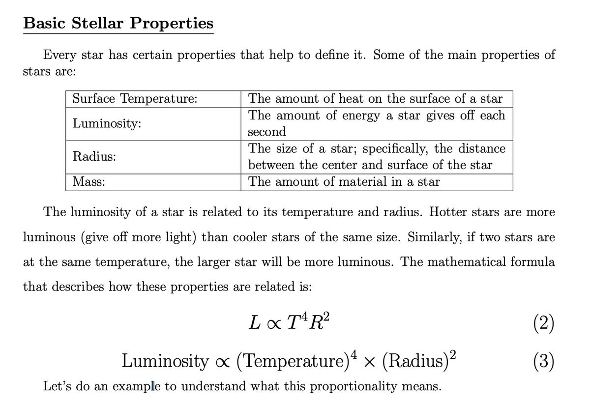 Basic Stellar Properties
Every star has certain properties that help to define it. Some of the main properties of
stars are:
Surface Temperature:
The amount of heat on the surface of a star
The amount of energy a star gives off each
second
Luminosity:
The size of a star; specifically, the distance
Radius:
between the center and surface of the star
Mass:
The amount of material in a star
The luminosity of a star is related to its temperature and radius. Hotter stars are more
luminous (give off more light) than cooler stars of the same size. Similarly, if two stars are
at the same temperature, the larger star will be more luminous. The mathematical formula
that describes how these properties are related is:
Lx TR?
(2)
Luminosity x (Temperature)“ x (Radius)?
(3)
Let's do an example to understand what this proportionality means.
