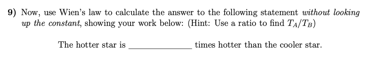 9) Now, use Wien's law to calculate the answer to the following statement without looking
up the constant, showing your work below: (Hint: Use a ratio to find TA/TB)
The hotter star is
times hotter than the cooler star.
