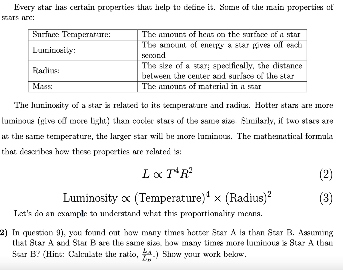 Every star has certain properties that help to define it. Some of the main properties of
stars are:
Surface Temperature:
The amount of heat on the surface of a star
The amount of energy a star gives off each
Luminosity:
second
The size of a star; specifically, the distance
Radius:
between the center and surface of the star
Mass:
The amount of material in a star
The luminosity of a star is related to its temperature and radius. Hotter stars are more
luminous (give off more light) than cooler stars of the same size. Similarly, if two stars are
at the same temperature, the larger star will be more luminous. The mathematical formula
that describes how these properties are related is:
Lx TR?
(2)
4
2
Luminosity x (Temperature) x (Radius)?
(3)
Let's do an example to understand what this proportionality means.
2) In question 9), you found out how many times hotter Star A is than Star B. Assuming
that Star A and Star B are the same size, how many times more luminous is Star A than
Star B? (Hint: Calculate the ratio, A.) Show your work below.
LB
