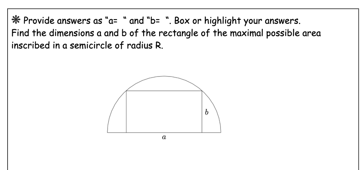 * Provide answers as "a= " and "b= ". Box or highlight your answers.
Find the dimensions a and b of the rectangle of the maximal possible area
inscribed in a semicircle of radius R.
a
