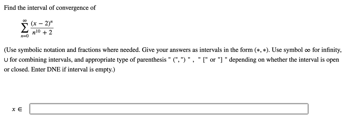 ### Finding the Interval of Convergence

#### Problem Statement
Determine the interval of convergence for the following infinite series:

\[ \sum_{n=0}^{\infty} \frac{(x - 2)^n}{n^{10} + 2} \]

#### Instructions:
- Use symbolic notation and fractions where needed.
- Give your answers as intervals in the form \( (\ast, \ast) \).
- Use the symbol \( \infty \) for infinity.
- Use the union symbol \( \cup \) for combining intervals.
- Use appropriate types of parentheses (\(( , ) \), \([ , ] \), or a combination) depending on whether the interval is open or closed.
- Enter **DNE** if the interval is empty.

#### Input Box:
\[ x \in \_\_\_\_\_\_\_\_\_\_\_\_\_\_\_\_\_ \]

This input box is provided to enter the interval of convergence based on the determined calculations.