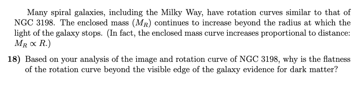 Many spiral galaxies, including the Milky Way, have rotation curves similar to that of
NGC 3198. The enclosed mass (MR) continues to increase beyond the radius at which the
light of the galaxy stops. (In fact, the enclosed mass curve increases proportional to distance:
MR x R.)
18) Based on your analysis of the image and rotation curve of NGC 3198, why is the flatness
of the rotation curve beyond the visible edge of the galaxy evidence for dark matter?
