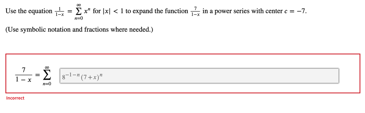 ---

### Power Series Expansion with Center \( c = -7 \)

To expand the function \( \frac{7}{1-x} \) in a power series with the center \( c = -7 \), use the equation:

\[ 
\frac{1}{1-x} = \sum_{n=0}^{\infty} x^n \quad \text{for} \quad |x| < 1 
\]

Since we want to expand \( \frac{7}{1-x} \), we realize that it can be expressed as 

\[ 
7 \cdot \frac{1}{1-x} 
\]

Therefore, we substitute \( 7 \cdot \sum_{n=0}^{\infty} x^n \) for \( \frac{7}{1-x} \):

\[ 
\frac{7}{1-x} = 7 \sum_{n=0}^{\infty} x^n 
\]

Given that the center of the power series is \( c = -7 \), which implies a shift in the variable \(x\):

\[ 
x \rightarrow (x + 7) 
\]

This leads to the expansion:

\[ 
\frac{7}{1-(x + 7)} = 7 \sum_{n=0}^{\infty} (x + 7)^n
\]

However, the following expression shown is incorrect:

\[ 
\frac{7}{1-x} = \sum_{n=0}^{\infty} 8^{1-n} (7 + x)^n 
\]

The correct power series expansion should be:

\[ 
\frac{7}{1-(x + 7)} = 7 \sum_{n=0}^{\infty} (x + 7)^n 
\]

Keep in mind the conditions under which this series converges: 

\[ 
|x + 7| < 1 
\]