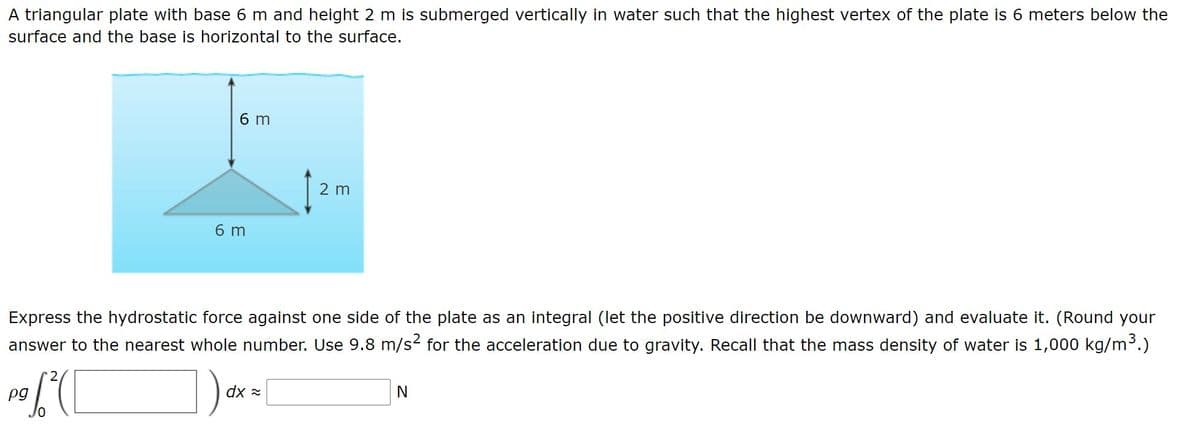 A triangular plate with base 6 m and height 2 m is submerged vertically in water such that the highest vertex of the plate is 6 meters below the
surface and the base is horizontal to the surface.
6 m
2 m
6 m
Express the hydrostatic force against one side of the plate as an integral (let the positive direction be downward) and evaluate it. (Round your
answer to the nearest whole number. Use 9.8 m/s2 for the acceleration due to gravity. Recall that the mass density of water is 1,000 kg/m³.)
pg
* xp
