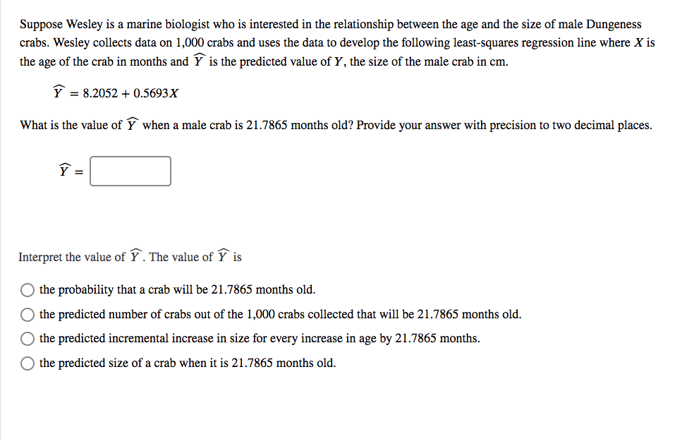 Suppose Wesley is a marine biologist who is interested in the relationship between the age and the size of male Dungeness
crabs. Wesley collects data on 1,000 crabs and uses the data to develop the following least-squares regression line where X is
the age of the crab in months and Y is the predicted value of Y, the size of the male crab in cm.
Y = 8.2052 + 0.5693X
What is the value of Ý when a male crab is 21.7865 months old? Provide your answer with precision to two decimal places.
Interpret the value of Ý. The value of Ý is
the probability that a crab will be 21.7865 months old.
the predicted number of crabs out of the 1,000 crabs collected that will be 21.7865 months old.
the predicted incremental increase in size for every increase in age by 21.7865 months.
the predicted size of a crab when it is 21.7865 months old.

