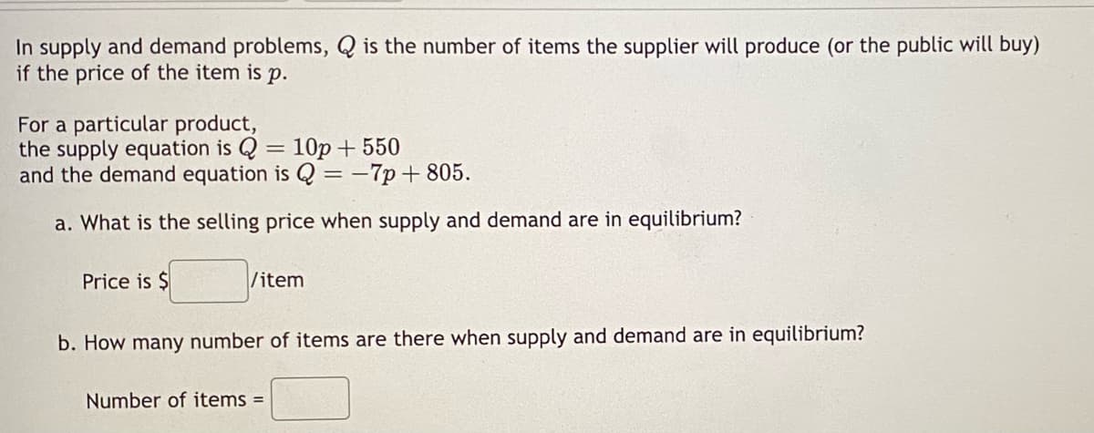 In supply and demand problems, Q is the number of items the supplier will produce (or the public will buy)
if the price of the item is p.
For a particular product,
the supply equation is Q = 10p + 550
and the demand equation is Q = -7p+805.
a. What is the selling price when supply and demand are in equilibrium?
Price is $
/item
b. How many number of items are there when supply and demand are in equilibrium?
Number of items =