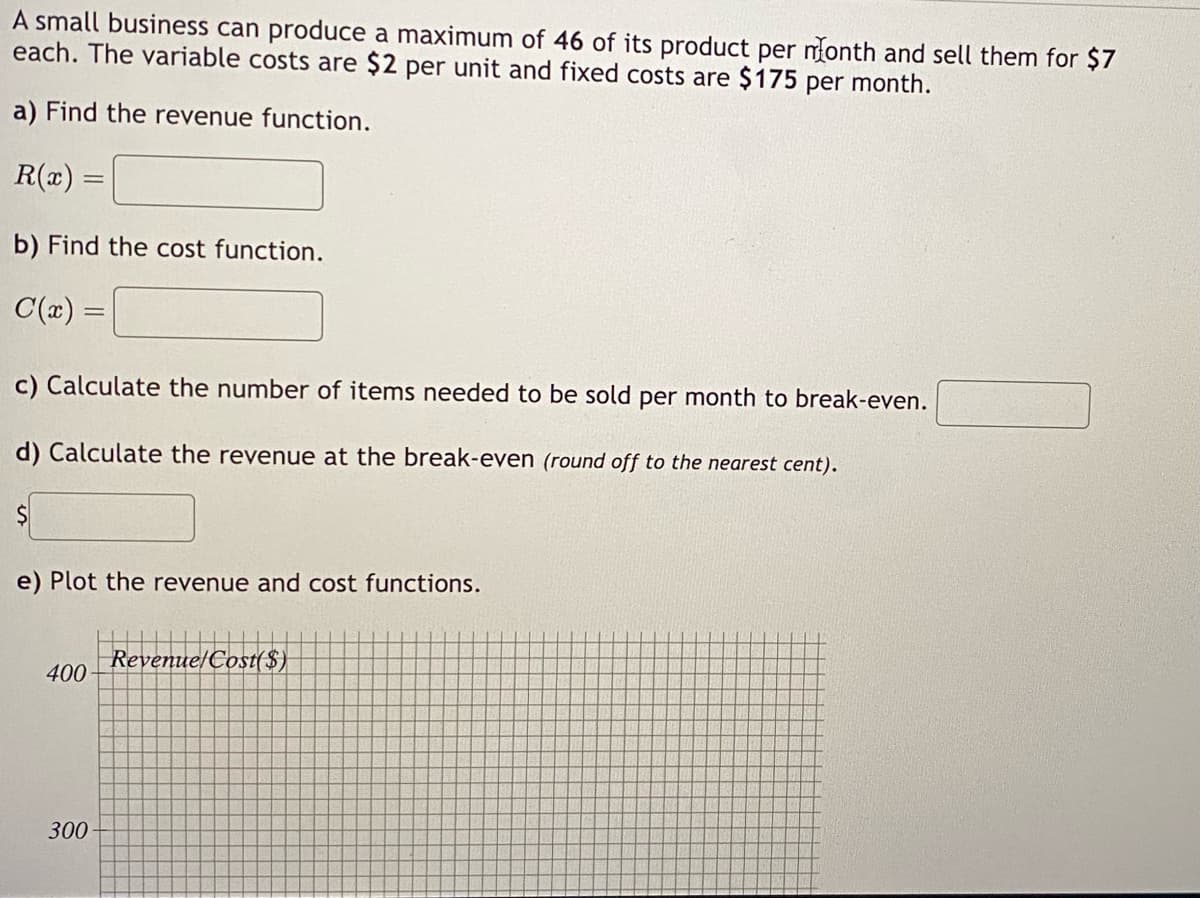 A small business can produce a maximum of 46 of its product per month and sell them for $7
each. The variable costs are $2 per unit and fixed costs are $175 per month.
a) Find the revenue function.
R(x) =
b) Find the cost function.
C(x) =
c) Calculate the number of items needed to be sold per month to break-even.
d) Calculate the revenue at the break-even (round off to the nearest cent).
$
e) Plot the revenue and cost functions.
400
300
Revenue/Cost($)