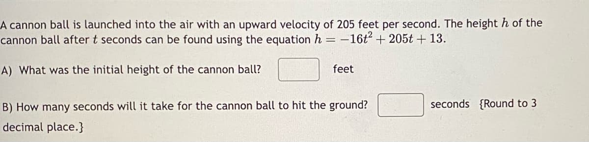 A cannon ball is launched into the air with an upward velocity of 205 feet per second. The height h of the
cannon ball after t seconds can be found using the equation h
=
-16t² + 205t + 13.
A) What was the initial height of the cannon ball?
feet
B) How many seconds will it take for the cannon ball to hit the ground?
decimal place.}
seconds {Round to 3