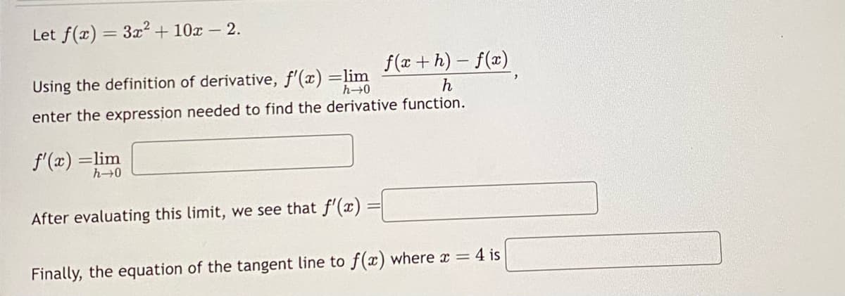 Let f(x) = 3x² + 10x - 2.
Using the definition of derivative, f'(x) =lim
h→0
enter the expression needed to find the derivative function.
f'(x) =lim
h→0
After evaluating this limit, we see that f'(x)
ƒ(x + h) − f (x)
h
Finally, the equation of the tangent line to f(x) where x = 4 is