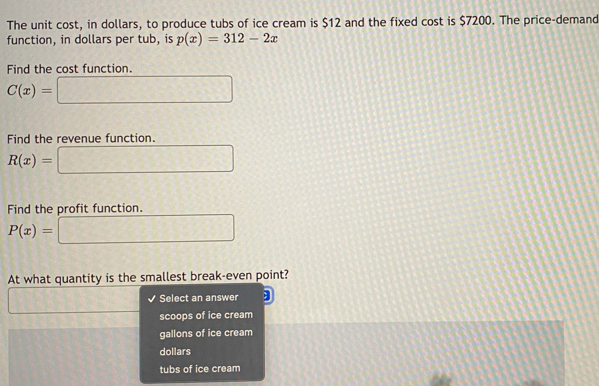 The unit cost, in dollars, to produce tubs of ice cream is $12 and the fixed cost is $7200. The price-demand
function, in dollars per tub, is p(x) = 312 - 2x
Find the cost function.
C(x) =
Find the revenue function.
R(x)
=
Find the profit function.
P(x)
=
At what quantity is the smallest break-even point?
✓ Select an answer
scoops of ice cream
gallons of ice cream
dollars
tubs of ice cream