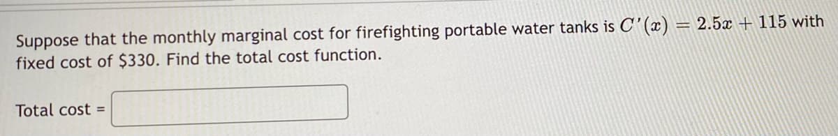 Suppose that the monthly marginal cost for firefighting portable water tanks is C'(x) = 2.5x + 115 with
fixed cost of $330. Find the total cost function.
Total cost =