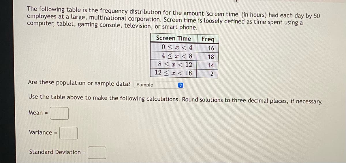 ### Frequency Distribution of Screen Time Among Employees

The following table presents the frequency distribution for the amount of 'screen time' (in hours) each day experienced by 50 employees at a large, multinational corporation. Screen time is broadly defined as the amount of time spent using a computer, tablet, gaming console, television, or smartphone.

#### Screen Time Frequency Table
| Screen Time (hours) | Frequency |
|---------------------|-----------|
| 0 ≤ x < 4           | 16        |
| 4 ≤ x < 8           | 18        |
| 8 ≤ x < 12          | 14        |
| 12 ≤ x < 16         | 2         |

#### Data Classification
- **Are these population or sample data?** 
  - Sample

Use the table above to perform the following calculations. Round solutions to three decimal places, if necessary.

#### Calculations

- **Mean =** [text box]
- **Variance =** [text box]
- **Standard Deviation =** [text box]