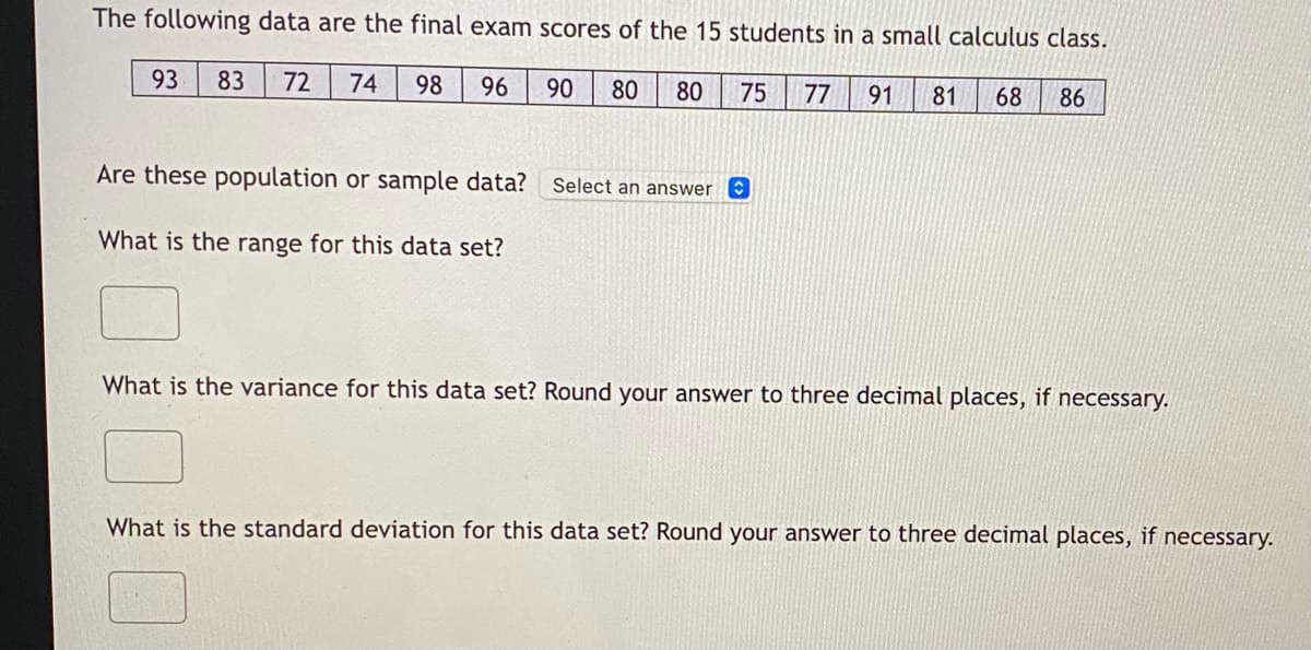 **Exam Scores Analysis: Calculus Class**

The following data are the final exam scores of the 15 students in a small calculus class:

\[ \boxed{93 \quad 83 \quad 72 \quad 74 \quad 98 \quad 96 \quad 90 \quad 80 \quad 80 \quad 75 \quad 77 \quad 91 \quad 81 \quad 68 \quad 86} \]

**1. Are these population or sample data?**
- **Select an answer:**
  - Population
  - Sample

**2. What is the range for this data set?**
- **Range:**
  \[\_\_\_\_\_\_\]

**3. What is the variance for this data set?** 
  - Round your answer to three decimal places, if necessary.
- **Variance:**
  \[\_\_\_\_\_\_\]

**4. What is the standard deviation for this data set?** 
  - Round your answer to three decimal places, if necessary.
- **Standard Deviation:**
  \[\_\_\_\_\_\_\]