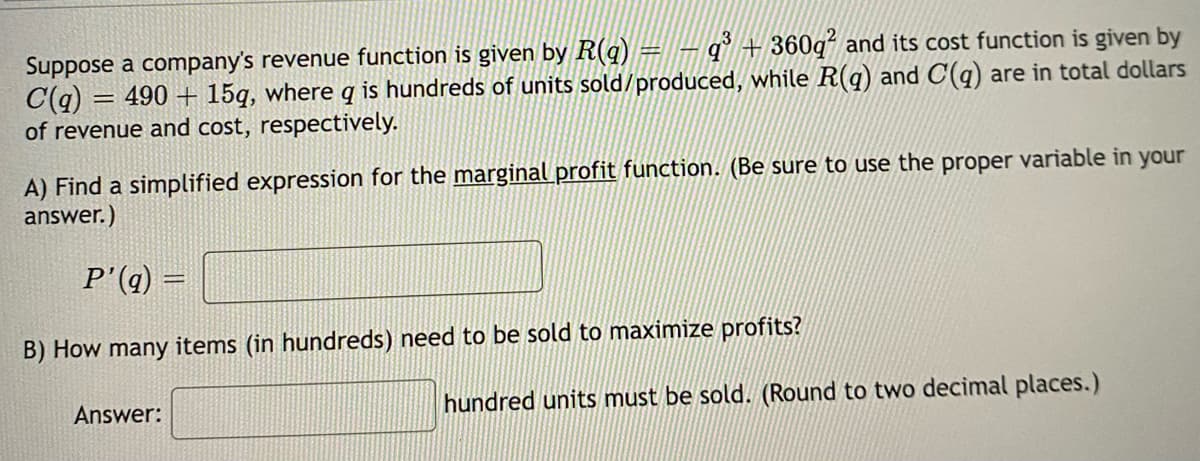 Suppose a company's revenue function is given by R(q) = − q³ + 360q² and its cost function is given by
C(q) = 490+ 15g, where q is hundreds of units sold/produced, while R(q) and C(q) are in total dollars
of revenue and cost, respectively.
A) Find a simplified expression for the marginal profit function. (Be sure to use the proper variable in your
answer.)
P'(q) =
B) How many items (in hundreds) need to be sold to maximize profits?
Answer:
hundred units must be sold. (Round to two decimal places.)