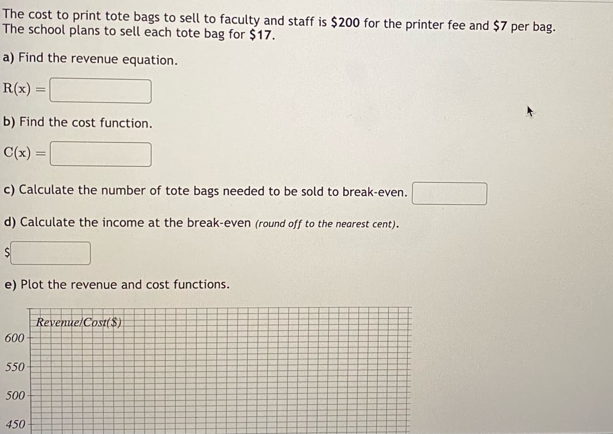 The cost to print tote bags to sell to faculty and staff is $200 for the printer fee and $7 per bag.
The school plans to sell each tote bag for $17.
a) Find the revenue equation.
R(x) =
b) Find the cost function.
C(x):
c) Calculate the number of tote bags needed to be sold to break-even.
d) Calculate the income at the break-even (round off to the nearest cent).
$
e) Plot the revenue and cost functions.
600-
550-
500
450
Revenue Cost($)