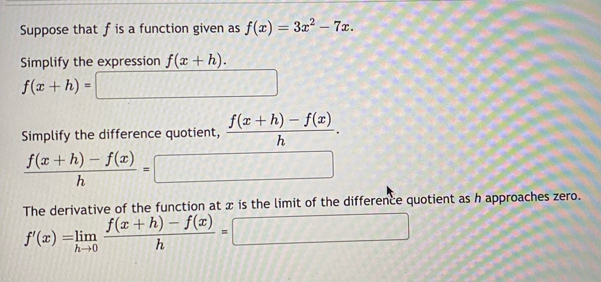 Suppose that f is a function given as f(x) = 3x² - 7x.
Simplify the expression f(x + h).
f(x + h) =
Simplify the difference quotient,
f(x+h)-f(x)
h
=
f'(x) =lim
h→0
f(x+h)-f(x)
h
The derivative of the function at x is the limit of the difference quotient as h approaches zero.
f(x+h)-f(x)
h