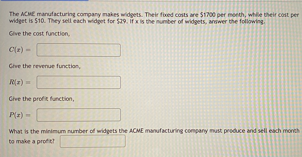 The ACME manufacturing company makes widgets. Their fixed costs are $1700 per month, while their cost per
widget is $10. They sell each widget for $29. If x is the number of widgets, answer the following.
Give the cost function,
C(x) =
Give the revenue function,
R(x) =
Give the profit function,
P(x) =
What is the minimum number of widgets the ACME manufacturing company must produce and sell each month
to make a profit?