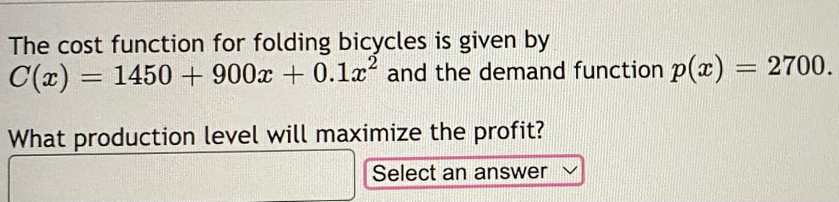 The cost function for folding bicycles is given by
C(x) = 1450 + 900x + 0.1x² and the demand function p(x) = 2700.
What production level will maximize the profit?
Select an answer