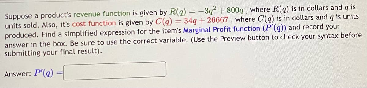 Suppose a product's revenue function is given by R(q) = -3q² + 800q, where R(q) is in dollars and q is
units sold. Also, it's cost function is given by C(q) = 34q+26667, where C(q) is in dollars and q is units
produced. Find a simplified expression for the item's Marginal Profit function (P'(aq)) and record your
answer in the box. Be sure to use the correct variable. (Use the Preview button to check your syntax before
submitting your final result).
Answer: P'(q)