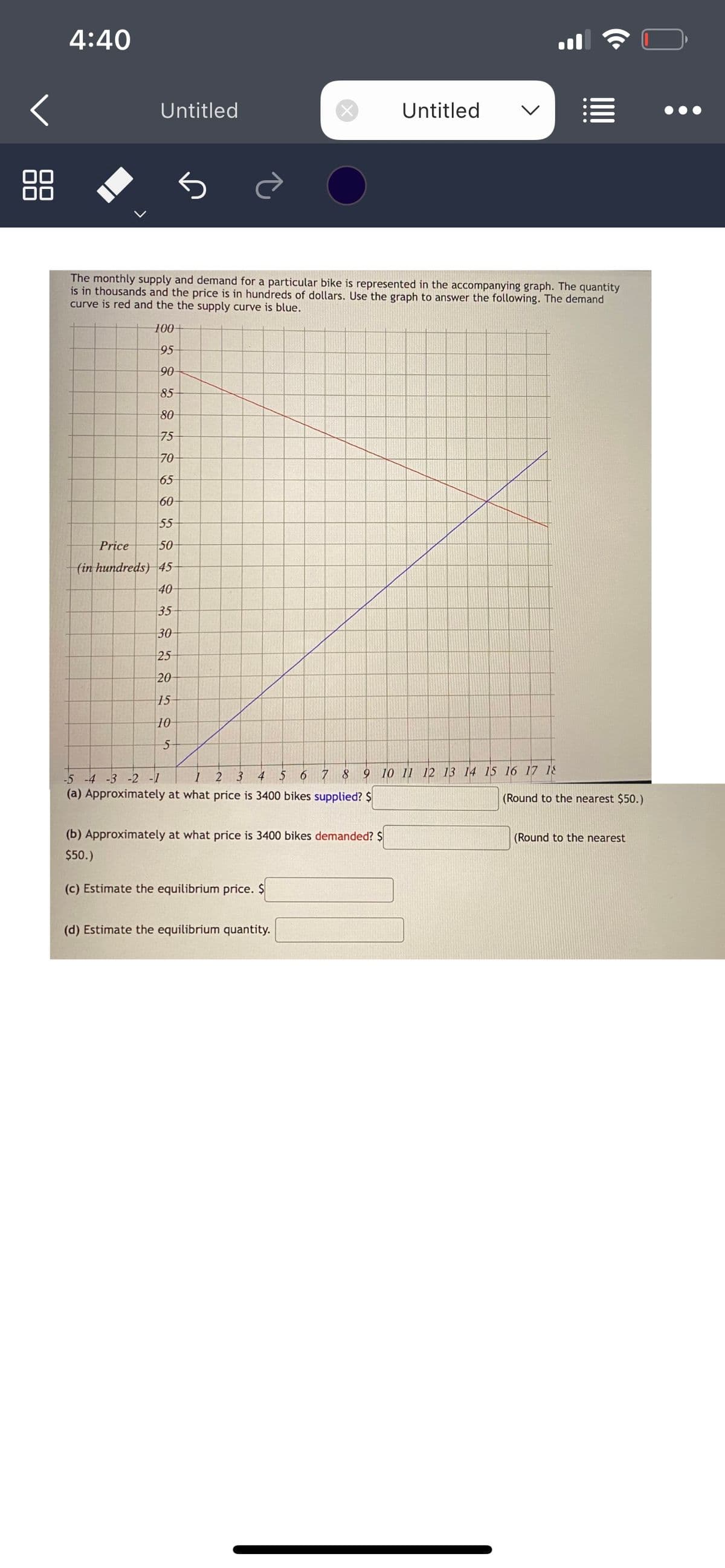 4:40
Untitled
The monthly supply and demand for a particular bike is represented in the accompanying graph. The quantity
is in thousands and the price is in hundreds of dollars. Use the graph to answer the following. The demand
curve is red and the the supply curve is blue.
100+
95
90
85
80
75
70
65
60
55
Price
50
(in hundreds) 45-
40
35
30-
25
20
15
10
5
Untitled
2 3
-5 -4 -3 -2 -1
4 5 6 7 8 9 10 11 12 13 14 15 16 17 18
(a) Approximately at what price is 3400 bikes supplied? $
(b) Approximately at what price is 3400 bikes demanded? $
$50.)
(c) Estimate the equilibrium price. $
(d) Estimate the equilibrium quantity.
(Round to the nearest $50.)
(Round to the nearest