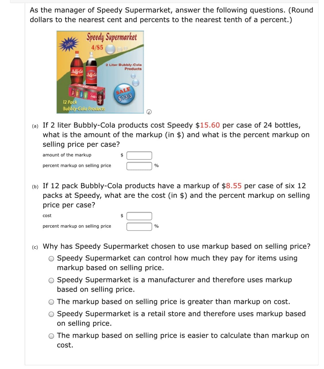 As the manager of Speedy Supermarket, answer the following questions. (Round
dollars to the nearest cent and percents to the nearest tenth of a percent.)
Speedy Supermarket
4/$5
2 Liter Bubbly-Cola
Products
SALE
$13/3
12 Pack
Bubbly-Cola Products
(a) If 2 liter Bubbly-Cola products cost Speedy $15.60 per case of 24 bottles,
what is the amount of the markup (in $) and what is the percent markup on
selling price per case?
amount of the markup
2$
percent markup on selling price
%
(b) If 12 pack Bubbly-Cola products have a markup of $8.55 per case of six 12
packs at Speedy, what are the cost (in $) and the percent markup on selling
price per case?
cost
percent markup on selling price
(c) Why has Speedy Supermarket chosen to use markup based on selling price?
O Speedy Supermarket can control how much they pay for items using
markup based on selling price.
Speedy Supermarket is a manufacturer and therefore uses markup
based on selling price.
The markup based on selling price is greater than markup on cost.
O Speedy Supermarket is a retail store and therefore uses markup based
on selling price.
The markup based on selling price is easier to calculate than markup on
cost.
