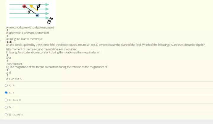 An electric dipole with a dipole moment
s inserted in a uniform electric field
as in Figure. Due to the torque
on the dipole applied by the electric field, the dipole rotates around an axis O perpendicular the plane of the field. Which of the followings is/are true about the dipole?
) its moment of inertia around the rotation axis is constant.
1) its angular acceleration is constant during the rotation as the magnitudes of
and
are constant.
) The magnitude of the torque is constant during the rotation as the magnitudes of
and
are constant.
A i
B)
O9 lland II
O DI I
E) LI, and II
