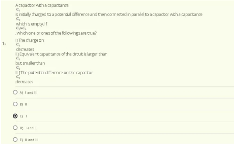 Acapacitor witha capacitance
is initally charged to apotential difference and then connected in parallel to a capactor with a capacitance
C,
which is empty.If
C>C,
which one or ones ofthe followings are true?
1) The charge on
1-
decreases
I) Equivalent capadtance of the circult is larger than
but smaller than
IITH poterntial difference on the capacitor
decreases
O A) Iand III
B) I
D) I and II
O E) Il and II
