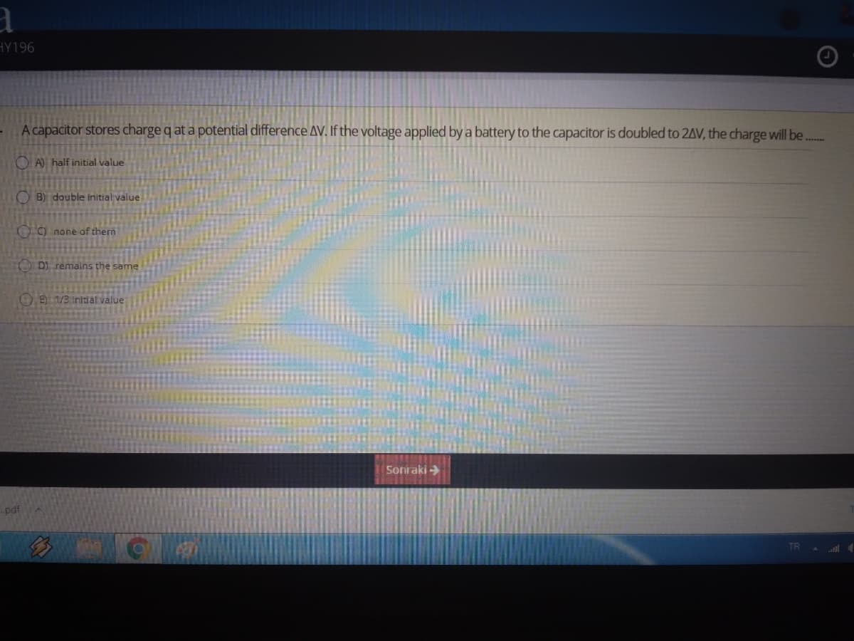 HY196
A capacitor stores charge q at a potential difference AV. If the voltage applied by a battery to the capacitor is doubled to 2AV, the charge will be..
O A) half initial value
B) double initial value
O9 none of them
D) remains the same
OE/3 inldal value
Sonraki >
-pdf
TR
