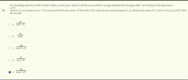 An insulating spherical shell of inner radius a and outer radius b caries a nonuniform charge density that changes with raccording to the expression
p=Cr
where Cisa constant andr<Rismeasured fromthe center of the shell. f the shell caries a total charge of - Q, what is the value of Cin terms of a, b, and Q? Hint:
19-
dV=4.r'dr
O A) (b-a)
B)
30
O D) a(a-
30
E) 4x(a-b')
