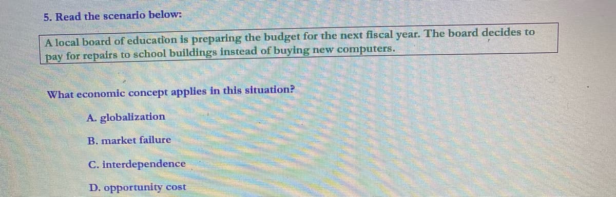 5. Read the scenario below:
A local board of education is preparing the budget for the next fiscal year. The board decides to
pay for repairs to school buildings instead of buying new computers.
What economic concept applies in this situation?
A. globalization
B. market failure
C. interdependence
D. opportunity cost
