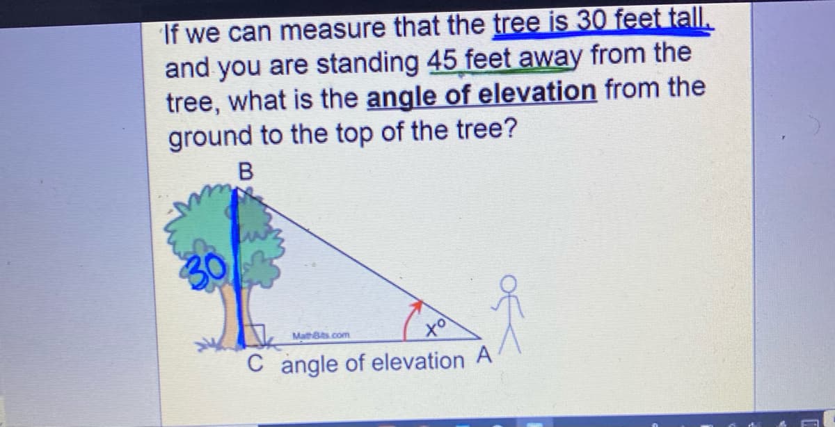 If we can measure that the tree is 30 feet tall.
and you are standing 45 feet away from the
tree, what is the angle of elevation from the
ground to the top of the tree?
tol
C angle of elevation A
MathBs.com
