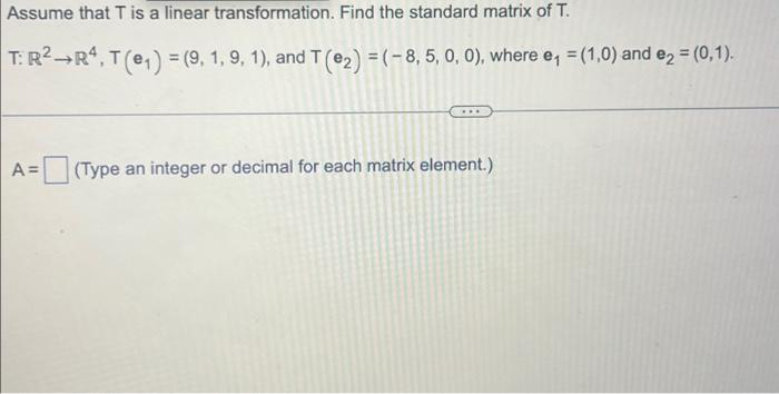 Assume that T is a linear transformation. Find the standard matrix of T.
T: R² R4, T (e₁) = (9, 1, 9, 1), and T (₂) = (-8,5, 0, 0), where e₁ = (1,0) and e₂ = (0,1).
A =
(Type an integer or decimal for each matrix element.)