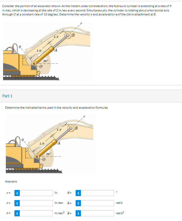 Consider the portion of an excavator shown. At the instant under consideration, the hydraulic cylinder is extending at a rate of 9
in/sec, which is decreasing at the rate of 2 in./sec every second. Simultaneously, the cylinder is rotating about a horizontal axis
through O at a constant rate of 10 deg/sec. Determine the velocity v and acceleration a of the clevis attachment at B.
1881
Part 1
Answers:
p=
p=
7=
Determine the indicated terms used in the velocity and acceleration formulas.
i
2.9₁
i
36°
2.9¹
2.3₁
36°
A
2.3¹
A
in.
0=
in./sec 0 =
B
in./sec² >=
i
i
rad/s
rad/2