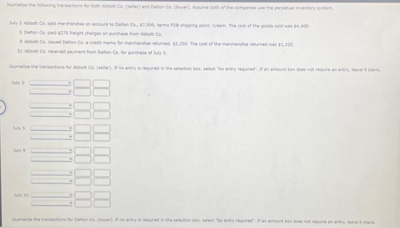 Journalize the following transactions for both Abbott Co. (seller) and Dalton Co. (buyer). Assume both of the companies use the perpetual inventory syste
July 3 Abbott Co. sold merchandise on account to Dalton Co, $7,500, terms FOB shipping point, nijeom. The cost of the goods sold was $4,400.
5 Delton Co. paid $275 freight charges on purchase from Abbott Co.
9 Abbott Co. issued Dalton Co. a credit memo for merchandise returned, $2,250, The cost of the merchandise returned was $1,325.
31 Abbott Co. received payment from Dalton Co. for purchase of July 3,
Journalize the transactions for Abbott Co. (seller). If no entry is required in the selection box, select "No entry required. If an amount box does not require an entry, leave it blank.
July 3
July 5
July 9
July 31
Journalize the transactions for Dalton Co. (buyer). I no entry is required in the selection box, velect "No entry required. If an amount box does not require an entry, leave it blank